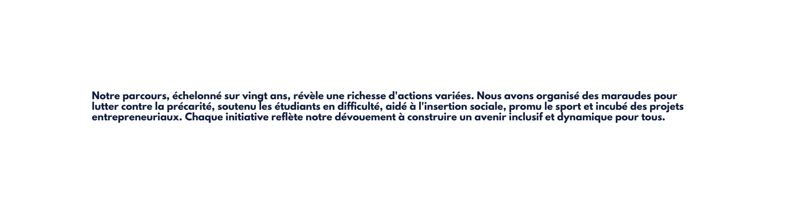 Notre parcours échelonné sur vingt ans révèle une richesse d actions variées Nous avons organisé des maraudes pour lutter contre la précarité soutenu les étudiants en difficulté aidé à l insertion sociale promu le sport et incubé des projets entrepreneuriaux Chaque initiative reflète notre dévouement à construire un avenir inclusif et dynamique pour tous