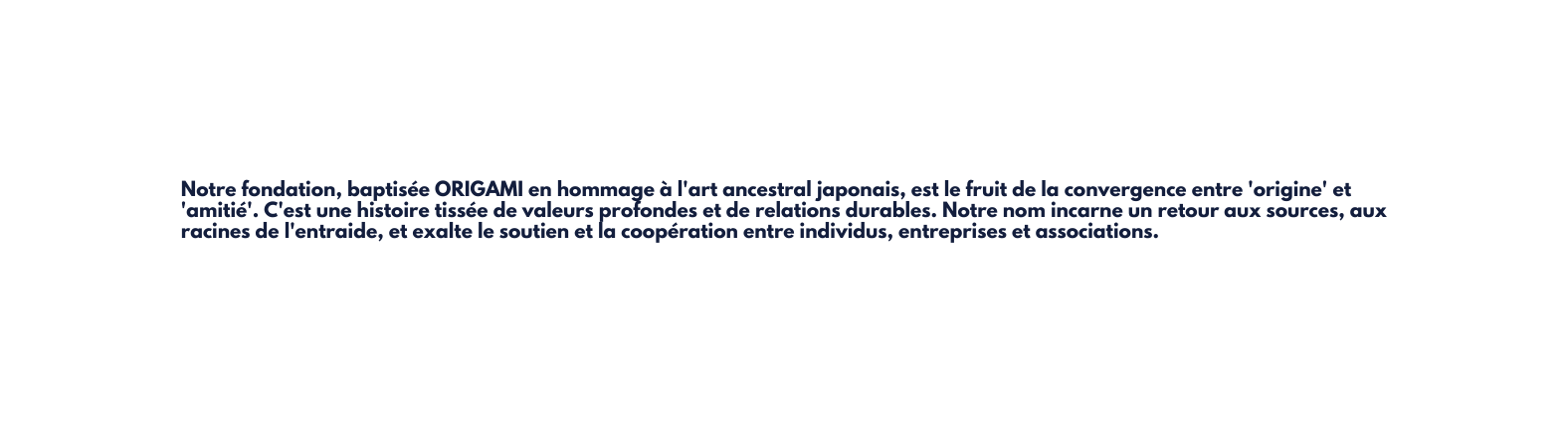 Notre fondation baptisée ORIGAMI en hommage à l art ancestral japonais est le fruit de la convergence entre origine et amitié C est une histoire tissée de valeurs profondes et de relations durables Notre nom incarne un retour aux sources aux racines de l entraide et exalte le soutien et la coopération entre individus entreprises et associations