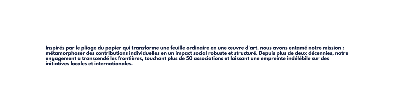 Inspirés par le pliage du papier qui transforme une feuille ordinaire en une œuvre d art nous avons entamé notre mission métamorphoser des contributions individuelles en un impact social robuste et structuré Depuis plus de deux décennies notre engagement a transcendé les frontières touchant plus de 50 associations et laissant une empreinte indélébile sur des initiatives locales et internationales